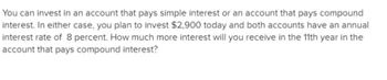 You can invest in an account that pays simple interest or an account that pays compound
interest. In either case, you plan to invest $2,900 today and both accounts have an annual
interest rate of 8 percent. How much more interest will you receive in the 11th year in the
account that pays compound interest?