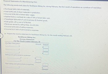 K
Financial Statements of a Manufacturing Firm
The following events took place for Rockhaven Biking Inc. during February, the first month of operations as a producer of road bikes:
• Purchased $401,300 of materials.
• Used $345,100 of direct materials in production.
• Incurred $296,000 of direct labor wages.
• Applied factory overhead at a rate of 70% of direct labor cost.
• Transferred $814,400 of work in process to finished goods.
• Sold goods with a cost of $798,600.
• Revenues earned by selling bikes, $1,429,500.
• Incurred $343,400 of selling expenses.
◆ Incurred $127,800 of administrative expenses.
a. Prepare the income statement for Rockhaven Biking Inc. for the month ending February 28.
Rockhaven Biking Inc.
Income Statement
For the Month Ended February 28
Amount
Line Item Description
Selling and administrative expenses:
Total selling and administrative expenses
Amount
S