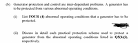 (b) Generator protection and control are inter-dependent problems. A generator has
to be protected from various abnormal operating conditions.
(i)
List FOUR (4) abnormal operating conditions that a generator has to be
protected.
Discuss in detail each practical protection scheme used to protect a
(ii)
generator from the abnormal operating conditions listed in Q5(b)(i),
respectively.
