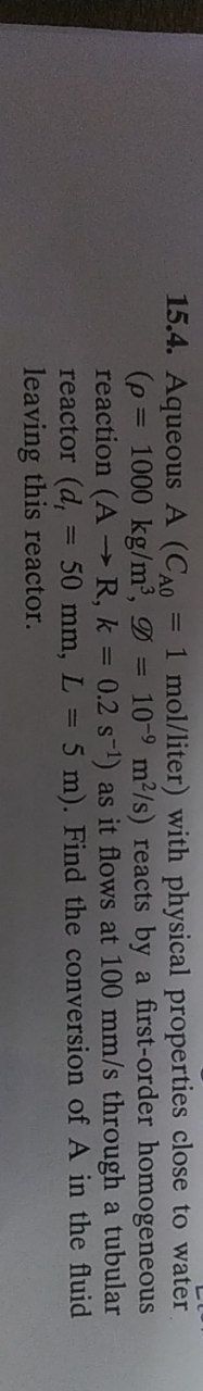 15.4. Aqueous A (CAO
(p = 1000 kg/m³,
=
1 mol/liter) with physical properties close to water
= 10-9 m²/s) reacts by a first-order homogeneous
1
reaction (AR, k = 0.2 s¹) as it flows at 100 mm/s through a tubular
50 mm, L = 5 m). Find the conversion of A in the fluid
reactor (d,
leaving this reactor.