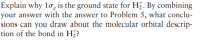 Explain why 1og is the ground state for Hi. By combining
your answer with the answer to Problem 5, what conclu-
sions can you draw about the molecular orbital descrip-
tion of the bond in H¿?
