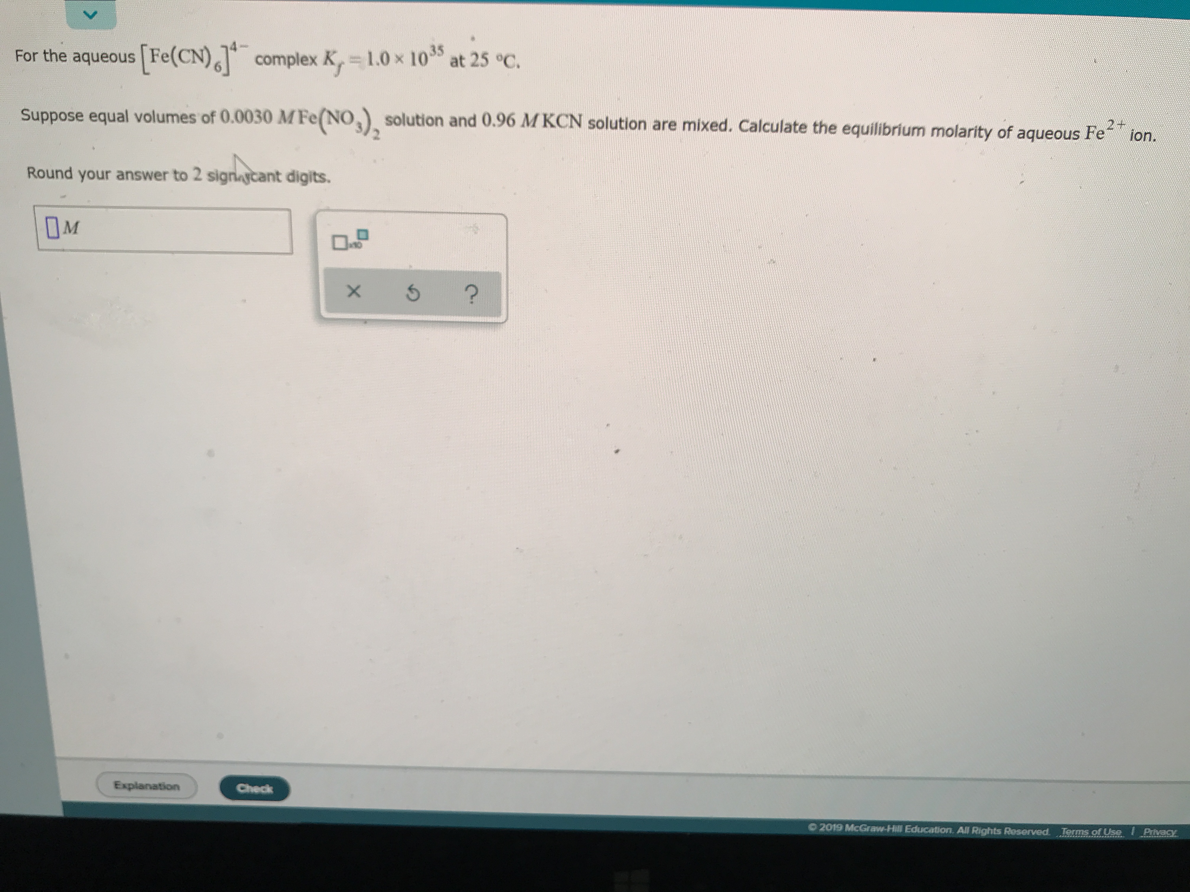 For the aqueous Fe(CN)complex K, 1.0x 1035
at 25 °C.
Suppose equal volumes of 0.0030 MFe(NO solution and 0.96 MKCN solution are mixed. Calculate the equilibrium molarity of aqueous Fe
ion.
Round
your answer to 2 signaycant digits.
M
?
Explanation
Check
2019 McGraw-Hill Education. All Rights Reserved.
Terms of Use
Pivacy
X
