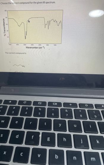 Choose the correct compound for the given IR spectrum.
% Transmittance
@
W
S
100
80
R
X
4000
→ ·
#
3500
The correct compound is
3
e
d
3000
NH₂
C
Wavenumber (cm¹)
с
LA
4
r
f
%
5
V
1500
t
g
1000
^
6
b
y
&
7
h
O
u
n
* 00
8
j
i
9
m
k
✓
