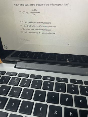 What is the name of the product of the following reaction?
x
xs. Cl₂
CCl4
SC
O 1,2-tetrachloro-4-dimethylhexane
O 5,5,6,6-tetrachloro-3,3-dimethylhexane
○ 5,6-tetrachloro-3-dimethylhexane
O 1,1,2,2-tetrachloro-4,4-dimethylhexane
Save for Later
1
2
9
a
474
C
וום
$
%
Λ
&
*
3
4
5
6
7
W
e
r
t
y
S
d
f
g
h
כ
u
8