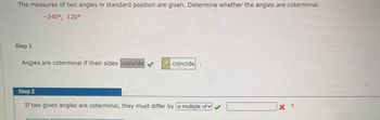 The measures of two angles in standard position are given. Determine whether the angles are coterminal.
-240°, 120°
Step 1
Angles are coterminal if their sides coincide
✓
coincide
Step 2
If two given angles are coterminal, they must differ by a multiple of
X