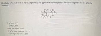 Identify the hybridization state, molecular geometry and approximate bond angle at the indicatednitrogen atom in the following
compound.
O sp²,bent, 109°
O sp²,bent, 120°
O sp3, tetrahedral, 109.5°
O sp3, trigonal pyramidal, ~109.5°
O sp2, trigonal pyramidal, 120°
CH3 HH CH₂.
H₂=C₂C=C₂C₂O₂H
N
OU!
H³N¬C-C¬-H
H
HH
.0.