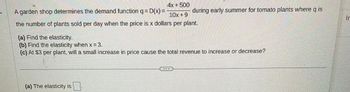 4x + 500
10x +9
the number of plants sold per day when the price is x dollars per plant.
A garden shop determines the demand function q = D(x) =
(a) Find the elasticity.
(b) Find the elasticity when x=3.
(c) At $3 per plant, will a small increase in price cause the total revenue to increase or decrease?
(a) The elasticity is
during early summer for tomato plants where q is
M
Ir