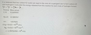 **Title: Nuclear Reaction in Supergiant Stars**

It is believed that two carbon-12 nuclei can react in the core of a supergiant star to form sodium-23 and hydrogen-1. Calculate the energy released from this reaction for each mole of hydrogen formed.

**Nuclear Reaction Equation:**

\[ \, _{6}^{12}\text{C} + \, _{6}^{12}\text{C} \rightarrow \, _{11}^{23}\text{Na} + \, _{1}^{1}\text{H} \]

**Particle Mass (amu):**
- Carbon-12: 12.000000
- Sodium-23: 22.989767
- Hydrogen-1: 1.007825

**Constants:**
- 1 kg = 6.022 × 10²⁶ amu
- Avogadro's Number (\(N_A\)) = 6.022 × 10²³ mol⁻¹
- Speed of Light (\(c\)) = 2.99792458 × 10⁸ m/s

### Explanation

In this reaction, the fusion of two carbon-12 nuclei results in the formation of sodium-23 and a proton (hydrogen-1). The masses are provided in atomic mass units (amu), and calculation of the energy released involves using the mass-energy equivalence principle. These reactions are typical in high-temperature environments, such as the cores of supergiant stars, and are crucial in the process of nucleosynthesis.