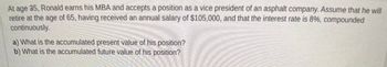 At age 35, Ronald earns his MBA and accepts a position as a vice president of an asphalt company. Assume that he will retire at the age of 65, having received an annual salary of $105,000, and that the interest rate is 8%, compounded continuously.

a) What is the accumulated present value of his position?
b) What is the accumulated future value of his position?