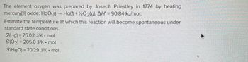 ### Preparation of Oxygen by Joseph Priestley

The element oxygen was first prepared by Joseph Priestley in 1774. Priestley achieved this by heating mercury(II) oxide. The chemical reaction involved is:

\[ \text{HgO(s)} \rightarrow \text{Hg(l)} + \frac{1}{2}\text{O}_2(\text{g}), \Delta H^\circ = 90.84 \, \text{kJ/mol} \]

### Estimation of Temperature for Reaction Spontaneity

To determine the temperature at which this reaction becomes spontaneous under standard state conditions, we consider the entropy (\(S^\circ\)) values for each species:

- \(S^\circ(\text{Hg}) = 76.02 \, \text{J/K} \cdot \text{mol}\)
- \(S^\circ(\text{O}_2) = 205.0 \, \text{J/K} \cdot \text{mol}\)
- \(S^\circ(\text{HgO}) = 70.29 \, \text{J/K} \cdot \text{mol}\)

### Analysis:

Using these thermodynamic values and the Gibbs free energy equation, one can estimate the temperature at which the reaction becomes spontaneous.