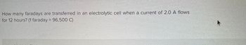 **Question:**  
How many faradays are transferred in an electrolytic cell when a current of 2.0 A flows for 12 hours?  
(1 faraday = 96,500 C)