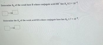 Determine K of the weak base B whose conjugate acid HB* has K₂ 8.3 × 10-4.
x 10
Determine the K₂ of the weak acid HA whose conjugate base has K₁ 2.7 × 10-8.
x 10