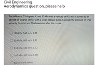 Civil Engineering
Aerodynamics question, please help
An airflow at 25-degrees C and 50 kPa with a velocity of 900 m/s is turned by an
abrupt 25-degree corner with a weak oblique shock. Estimate the pressure (in kPa),
velocity (in m/s), and Mach number after the corner.
110 kPa, 540 m/s, 1.38
124 kPa, 602 m/s, 1.51
144 kPa, 668 m/s, 1.72
162 kPa, 689 m/s, 1.80
None of the above