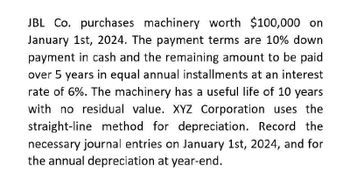 JBL Co. purchases machinery worth $100,000 on
January 1st, 2024. The payment terms are 10% down
payment in cash and the remaining amount to be paid
over 5 years in equal annual installments at an interest
rate of 6%. The machinery has a useful life of 10 years
with no residual value. XYZ Corporation uses the
straight-line method for depreciation. Record the
necessary journal entries on January 1st, 2024, and for
the annual depreciation at year-end.