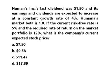 Human's Inc.'s last dividend was $1.50 and its
earnings and dividends are expected to increase
at a constant growth rate of 4%. Humana's
market beta is 1.8. If the current risk-free rate is
5% and the required rate of return on the market
portfolio is 12%, what is the company's current
expected stock price?
a. $7.50
b. $9.58
c. $11.47
d. $17.89