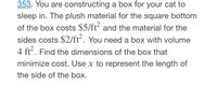 353. You are constructing a box for your cat to
sleep in. The plush material for the square bottom
of the box costs $5/ft and the material for the
sides costs $2/ft. You need a box with volume
4 ft. Find the dimensions of the box that
minimize cost. Use x to represent the length of
the side of the box.
