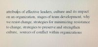 attributes of effective leaders, culture and its impact
on an organization, stages of team development, why
we resist change, strategies for minimizing resistance
to change, strategies to preserve and strengthen
culture, sources of conflict within organizations
