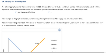 14. A supply and demand puzzle
The following graph presents the market for bikes in 2018. Between 2018 and 2019, the equilibrium quantity of bikes remained constant, but the
equilibrium price of bikes increased. Given this information, you can conclude that between 2018 and 2019, the supply of bikes
and the demand for bikes
Make changes to the graph to illustrate your answer by showing the positions of the supply and demand curves in 2019.
Note: Select and drag one or both of the curves to the desired position. Curves will snap into position, so if you try to move a curve and it snaps back
to its original position, just drag it a little farther.`
bike)
Supply
|
Demand