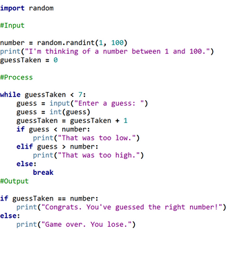 import random
#Input
number = random.randint(1, 100)
print("I'm thinking of a number between 1 and 100.")
guess Taken = 0
#Process
while guessTaken < 7:
guess=input("Enter a guess: ")
guess = int(guess)
guessTaken = guess Taken + 1
if guess < number:
print("That was too low.")
elif guess > number:
print("That was too high.")
else:
#Output
break
if guessTaken == number:
print("Congrats. You've guessed the right number!")
print("Game over. You lose.")
else: