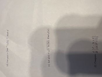 ### Calculus Problem Set

---

**Problem (d):**

Let \( y(x) = [\tan^{-1} (\sqrt{x})]^{-4} \). Find \( y' \).

---

**Problem (e):**

Let \( g(x) = \sqrt{x} \cdot \ln (3x) \). Find \( g'(x) \).

---

**Problem (f):**

Compute \( \frac{d}{dt} \left[ \frac{t^2 - 5t + 3}{\cot (t^2 + 1)} \right] \).

---