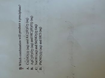 **Question 5: Precipitation Reactions**

Which combination will produce a precipitate?

A. Cu(NO₃)₂ (aq) and KC₂H₃O₂ (aq)

B. AgC₂H₃O₂ (aq) and HC₂H₃O₂ (aq)

C. NaOH (aq) and Sr(NO₃)₂ (aq)

D. Pb(NO₃)₂ (aq) and HCl (aq)

---

When certain combinations of aqueous solutions are mixed, they may produce a precipitate, which is an insoluble solid formed from a solution. Identify which combination leads to such a reaction by considering solubility rules and the formation of products in a chemical reaction.