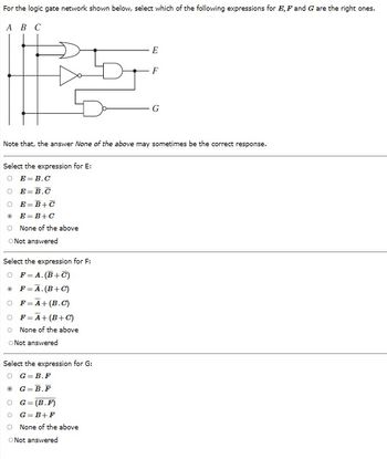 For the logic gate network shown below, select which of the following expressions for E, F and G are the right ones.
A B C
Select the expression for E:
O E=B.C
O E=B.C
O E=B+C
@ E=B+C
O None of the above
O Not answered
Select the expression for F:
OF=A.(B+C)
® F=Ã.(B+C)
Note that, the answer None of the above may sometimes be the correct response.
OF=A+(B.C)
OF=A+(B+C)
O None of the above
O Not answered
Select the expression for G:
O G B.F
ⒸG=B.F
E
G=(B.F)
OG=B+F
O None of the above
O Not answered
F
G