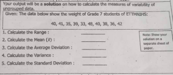 Your output will be a solution on how to calculate the measures of variability of
ungrouped data.
Given: The data below show the weight of Grade 7 students of ETTMNIHS:
40, 41, 35, 39, 33, 48, 40, 38, 36, 42
1. Calculate the Range:
2. Calculate the Mean (x):
3. Calculate the Average Deviation :
4. Calculate the Variance:
5. Calculate the Standard Deviation:
Note: Show your
solution on a
separate sheet of
paper.