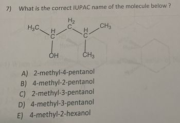 7) What is the correct IUPAC name of the molecule below ?
H3C,
H2
C.
CH3
CH3
A) 2-methyl-4-pentanol
B) 4-methyl-2-pentanol
C) 2-methyl-3-pentanol
D) 4-methyl-3-pentanol
E) 4-methyl-2-hexanol
HC
HC
