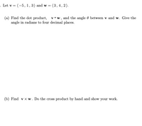 . Let v = (-5, 1, 3) and w =
(3,4, 2).
(a) Find the dot product, v•w , and the angle 0 between v and w. Give the
angle in radians to four decimal places.
(b) Find v x w. Do the cross product by hand and show your work.
