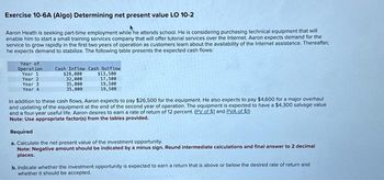 Exercise 10-6A (Algo) Determining net present value LO 10-2
Aaron Heath is seeking part-time employment while he attends school. He is considering purchasing technical equipment that will
enable him to start a small training services company that will offer tutorial services over the Internet. Aaron expects demand for the
service to grow rapidly in the first two years of operation as customers learn about the availability of the Internet assistance. Thereafter,
he expects demand to stabilize. The following table presents the expected cash flows:
Year of
Operation
Year 11
Year 2
Year 3
Year 4
Cash Inflow Cash Outflow
$13,500
17,500
$28,000
32,000
35,000
35,000
19,500
19,500
In addition to these cash flows, Aaron expects to pay $26,500 for the equipment. He also expects to pay $4,600 for a major overhaul
and updating of the equipment at the end of the second year of operation. The equipment is expected to have a $4,300 salvage value
and a four-year useful life. Aaron desires to earn a rate of return of 12 percent. (PV of $1 and PVA of $1)
Note: Use appropriate factor(s) from the tables provided.
Required
a. Calculate the net present value of the investment opportunity.
Note: Negative amount should be indicated by a minus sign. Round intermediate calculations and final answer to 2 decimal
places.
b. Indicate whether the investment opportunity is expected to earn a return that is above or below the desired rate of return and
whether it should be accepted.