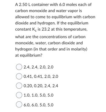 **Chemical Equilibrium Quiz**

**Problem:**
A 2.50 L container with 6.0 moles each of carbon monoxide (CO) and water vapor (H₂O) is allowed to come to equilibrium with carbon dioxide (CO₂) and hydrogen (H₂). If the equilibrium constant Kc is 23.2 at this temperature, what are the concentrations of carbon monoxide, water, carbon dioxide, and hydrogen (in that order and in molarity) at equilibrium?

**Options:**

- 2.4, 2.4, 2.0, 2.0
- 0.41, 0.41, 2.0, 2.0
- 0.20, 0.20, 2.4, 2.4
- 1.0, 1.0, 5.0, 5.0
- 6.0, 6.0, 5.0, 5.0

**Explanation:**
Given:

- Volume of container, V = 2.50 L
- Initial moles of CO = 6.0 moles
- Initial moles of H₂O = 6.0 moles
- Equilibrium constant, Kc = 23.2

We are to determine the molar concentrations (in M) of CO, H₂O, CO₂, and H₂ at equilibrium.

**Equilibrium Reaction:**
\[ \text{CO(g)} + \text{H₂O(g)} \leftrightarrow \text{CO₂(g)} + \text{H₂(g)} \]

Use the ICE (Initial, Change, Equilibrium) table to determine the equilibrium concentrations.

Calculate the initial concentrations in mol/L:
\[ [\text{CO}]_{\text{initial}} = \frac{6.0 \, \text{moles}}{2.50 \, \text{L}} = 2.4 \, \text{M} \]
\[ [\text{H₂O}]_{\text{initial}} = \frac{6.0 \, \text{moles}}{2.50 \, \text{L}} = 2.4 \, \text{M} \]

Let's denote the change in concentration by \( x \). At equilibrium:
\[ [\text{CO}] = 2.