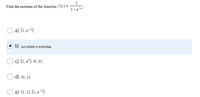 1
Find the extrema of the function f(x)=
2-e-*
a) (2, e-?)
b) no relative extrema
c) (2, e²), (0, 0)
d) (0, 1)
e) (1, 2), (2, e-?)
