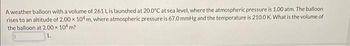 A weather balloon with a volume of 261 L is launched at 20.0°C at sea level, where the atmospheric pressure is 1.00 atm. The balloon
rises to an altitude of 2.00 x 104 m, where atmospheric pressure is 67.0 mmHg and the temperature is 210.0 K. What is the volume of
the balloon at 2.00 × 104 m?