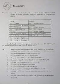 Assessment
Directionis: Prepare tht journal entry fur ech trannactiun Use the follewing account
rumbers for pooting vofarmmoc. Write your anawora on a noprate sheet
of paper.
Ansria
Revenue
101
Cash
401
Service Roventae
102
Accounts Reccivable ExpenLeK
501
Salarice Expense
Rent Expenne
S03 Utlities Experse
S04 Advertisinng Expense
Miscellaneous Expenne
103
Supplica
104
Service Vahicie
502
Linbility
201
Arcounta Payaıle
Owner's Equity
505
Angelie, Capital
Angelie, Drowingn
301
302
Micbelle Angelie catabliahed Angelie'n Advartiaing Buoiness. The following are
that trandactionn for the whole month of October 2019.
Michele Angclic deposited P250,000 under the name of the buaines
She aoquired a service vebkcln in the amount of F195,000 an aocount.
Ot
1.
She aoquired supplles for cash worth P57.000.
Sho recolved Pg7,500 coalı for palnted ulgna.
10
Sho paid the nonth'a rent amounting to P25,000.
11
Sho pulnted signa for Mundo Mobile an accDunt for P170,000.
12
She pald PS5,000 on account from October 2.
16
Sho withdrew P25,000 for personul uze.
23
She collected P35,000 Trom Mundo Mobile.
27
Sho paid nalnries amounting to P57,000 for the month.
30
She paid MH Telecom 17,500 for communication services for the
31
She juid the bUl amowntbg to P5,S00 to AdLams for advertialng for
the month
