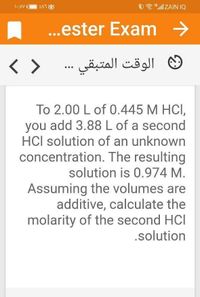 ZAT
O "ll ZAIN IQ
..ester Exam >
< >
® الوقت المتبقي ...
To 2.00 L of 0.445 M HCI,
you add 3.88 L of a second
HCl solution of an unknown
concentration. The resulting
solution is 0.974 M.
Assuming the volumes are
additive, calculate the
molarity of the second HCl
.solution
