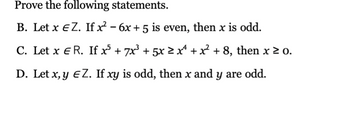 Prove the following statements.
B. Let x EZ. If x² - 6x + 5 is even, then x is odd.
C. Let x E R. If x³ + 7x³ + 5x ≥ xª + x² + 8, then x ≥ 0.
D. Let x, y EZ. If xy is odd, then x and y are odd.