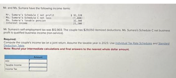 Mr. and Ms. Sumara have the following income items:
Mr. Sumara's Schedule C net profit
Ms. Sunara's Schedule C net loss
Ms. Sunara's taxable pension
Interest income
Mr. Sumara's self-employment tax was $12,903. The couple has $29,050 itemized deductions. Ms. Sumara's Schedule C net business
profit is qualified business income (non-service).
$ 91,320
(7,480)
32,300
21,200
Required:
Compute the couple's income tax on a joint return. Assume the taxable year is 2023. Use Individual Tax Rate Schedules and Standard
Deduction Table
Note: Round your intermediate calculations and final answers to the nearest whole dollar amount.
AGI
Taxable Income
Income Tax
Amount