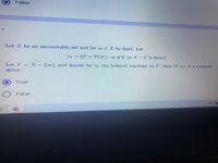 False
Let X be an uncountable set and let oo EX be fixed. Let
{U E P(X); 0U or X-U is finite}
Let Y X-{∞} and denote by Ty the induced topology on Y, then (Y, TY) is a compact
space.
True
False
