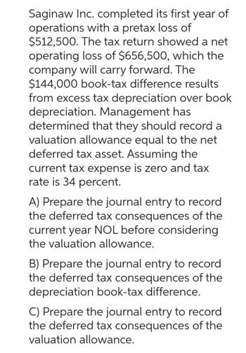 Saginaw Inc. completed its first year of
operations with a pretax loss of
$512,500. The tax return showed a net
operating loss of $656,500, which the
company will carry forward. The
$144,000 book-tax difference results
from excess tax depreciation over book
depreciation. Management has
determined that they should record a
valuation allowance equal to the net
deferred tax asset. Assuming the
current tax expense is zero and tax
rate is 34 percent.
A) Prepare the journal entry to record
the deferred tax consequences of the
current year NOL before considering
the valuation allowance.
B) Prepare the journal entry to record
the deferred tax consequences of the
depreciation book-tax difference.
C) Prepare the journal entry to record
the deferred tax consequences of the
valuation allowance.