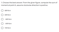 1. Choose the best answer. From the given figure, compute the sum of
moment at point A, assume clockwise direction is positive.
689 N.m
699 N.m
- 689 N.m
- 699 N.m
729 N.m
