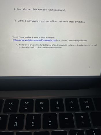 2. From what part of the atom does radiation originate?
3. List the 3 main ways to protect yourself from the harmful effects of radiation.
Watch "Using Nuclear Science in Food Irradiation"
(https://www.youtube.com/watch?v=pe6AKh_tLys) then answer the following questions.
4. Some foods are sterilized with the use of electromagnetic radiation. Describe the process and
explain why the food does not become radioactive.
DD
888
F7
F8
F9
པ
B
F10
&
8
9
)
0
4
川
5
F11
F12
+ ||