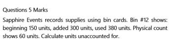 Questions 5 Marks
Sapphire Events records supplies using bin cards. Bin #12 shows:
beginning 150 units, added 300 units, used 380 units. Physical count
shows 60 units. Calculate units unaccounted for.