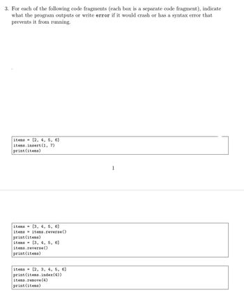 ## Educational Content: Understanding Python List Operations

### Exercise: Analyze Code Fragments

For each of the following code fragments (each box is a separate code fragment), determine what the program outputs or write "error" if it would crash or has a syntax error that prevents it from running.

---

#### Code Fragment 1:

```python
items = [2, 4, 5, 6]
items.insert(1, 7)
print(items)
```

- **Explanation:** 
  - The list `items` initially contains `[2, 4, 5, 6]`.
  - `items.insert(1, 7)` inserts the number `7` at index `1`.
  - The list becomes `[2, 7, 4, 5, 6]`.
  - The `print(items)` statement outputs: **[2, 7, 4, 5, 6]**.

---

#### Code Fragment 2:

```python
items = [3, 4, 5, 6]
items = items.reverse()
print(items)
items = [3, 4, 5, 6]
items.reverse()
print(items)
```

- **Explanation:** 
  - The first part attempts to assign the result of `items.reverse()` to `items`. However, `reverse()` performs an in-place reversal and returns `None`. So `items` becomes `None`, causing the next line `print(items)` to output: **None**.
  - The second part correctly uses `reverse()` in place, so the list `[3, 4, 5, 6]` becomes `[6, 5, 4, 3]`.
  - The `print(items)` statement outputs: **[6, 5, 4, 3]**.

---

#### Code Fragment 3:

```python
items = [2, 3, 4, 5, 6]
print(items.index(4))
items.remove(4)
print(items)
```

- **Explanation:** 
  - `print(items.index(4))` finds the index of `4`, which is `2`. It outputs: **2**.
  - `items.remove(4)` removes the first occurrence of `4` from the list.
  - The list becomes `[2, 3, 5, 6]`.
  - The `print(items)` statement