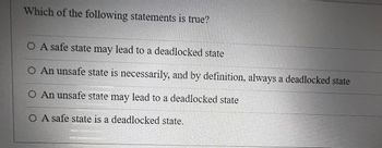 Which of the following statements is true?
O A safe state may lead to a deadlocked state
O An unsafe state is necessarily, and by definition, always a deadlocked state
O An unsafe state may lead to a deadlocked state
O A safe state is a deadlocked state.