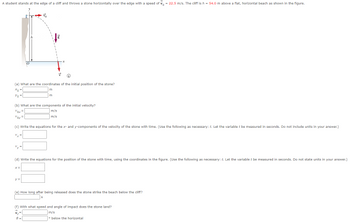A student stands at the edge of a cliff and throws a stone horizontally over the edge with a speed of \( v_0 = 22.5 \, \text{m/s} \). The cliff is \( h = 54.0 \, \text{m} \) above a flat, horizontal beach as shown in the figure.

**Diagram Description:**
- A cliff with a vertical height of \( h = 54.0 \, \text{m} \).
- A stone is projected horizontally with an initial velocity \( v_0 = 22.5 \, \text{m/s} \).
- The stone follows a curved trajectory from the top of the cliff to the beach.

**Questions:**

(a) What are the coordinates of the initial position of the stone?
- \( x_0 = \) ____ m
- \( y_0 = \) ____ m

(b) What are the components of the initial velocity?
- \( v_{0x} = \) ____ m/s
- \( v_{0y} = \) ____ m/s

(c) Write the equations for the \( x \)- and \( y \)-components of the velocity of the stone with time. (Use the following as necessary: \( t \). Let the variable \( t \) be measured in seconds. Do not include units in your answer.)
- \( v_x = \) ____
- \( v_y = \) ____

(d) Write the equations for the position of the stone with time, using the coordinates in the figure. (Use the following as necessary: \( t \). Let the variable \( t \) be measured in seconds. Do not state units in your answer.)
- \( x = \) ____
- \( y = \) ____

(e) How long after being released does the stone strike the beach below the cliff?
- \( t = \) ____ s

(f) With what speed and angle of impact does the stone land?
- \( v_f = \) ____ m/s
- \( \theta = \) ____ ° below the horizontal