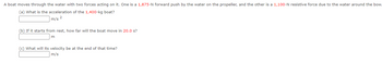 A boat moves through the water with two forces acting on it. One is a 1,875-N forward push by the water on the propeller, and the other is a 1,100-N resistive force due to the water around the bow.
(a) What is the acceleration of the 1,400-kg boat?
m/s 2
(b) If it starts from rest, how far will the boat move in 20.0 s?
m
(c) What will its velocity be at the end of that time?
m/s