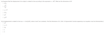 **(a)** Suppose that the displacement of an object is related to time according to the expression \( x = Bt^2 \). What are the dimensions of \( B \)?

- \( \dfrac{L^2}{L} \)
- \(\dfrac{\sqrt{L}}{T} \)
- \( L \times T^2 \)
- \( \dfrac{T^2}{L} \)
- \( \dfrac{L}{T} \)
- \( \dfrac{L}{T^2} \)

**(b)** A displacement is related to time as \( x = A \sin(2\pi f t) \), where \( A \) and \( f \) are constants. Find the dimensions of \( A \). (\textit{Hint: A trigonometric function appearing in an equation must be dimensionless.})

- \( \dfrac{L}{T} \)
- \( L \times T \)
- \( \dfrac{T}{L} \)
- \( L \)
- \( T \)