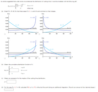 An article suggested that under some circumstances the distribution of waiting time X could be modeled with the following pdf.
e - 1
1 -
F(x; 8, T) =
Osx<T
otherwise
(a) Graph f(x; 8, 80) for the three cases e = 3, 1, and 0.5 and comment on their shapes.
f(x)
f(x)
0 = 0.5
0.050 = 0.5
0.05
0.04
0.04
0.03
0.03
8 = 3
8 = 3
0.02
0.02
e = 1
0.01
0.01
20
40
60
80
20
40
60
80
f(x)
f(x)
0 = 0.5
0 = 0.5
0.05
0.05
0.04
0.04
0.03
0.03
8 = 3
e = 3
0.02
0.02
e = 1
0.01
0.01
20
40
60
80
20
40
60
80
(b) Obtain the cumulative distribution function of X.
xs 0
F(x) =
0 <x<T
(c) Obtain an expression for the median of the waiting time distribution.
(d) For the case 0 = 3, T = 80, calculate P(40 s Xs 70) without at this point doing any additional integration. (Round your answer to four decimal places.)
