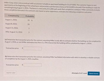 Miller Corp. enters into a contract with a customer to build an apartment building for $1,079,000. The customer hopes to rent
apartments at the beginning of the school year and provides a performance bonus of $153,000 to be paid if the building is ready for
rental beginning August 1, 2026. The bonus is reduced by $51,000 each week that completion is delayed. Miller commonly includes
these completion bonuses in its contracts and, based on prior experience, estimates the following completion outcomes:
Completed by
August 1, 2026
August 8, 2026
August 15, 2026
After August 15,2026
Transaction price
(a) Determine the transaction price for the contract, assuming Miller is only able to estimate whether the building can be completed by
August 1, 2026, or not (Miller estimates that there is a 70% chance that the building will be completed by August 1, 2026).
Transaction price
Probability
70 %
Save for Later
20
5
(b) Determine the transaction price for the contract, assuming Miller has limited information with which to develop a reliable estimate
of completion by the August 1, 2026, deadline.
$
5
Attempts: 0 of 1 used
Submit Answer