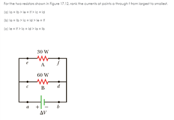 For the two resistors shown in Figure 17.12, rank the currents at points a through f from largest to smallest.
(a) la = lb > le= If > lc = ld
(b) la = lb > lc = ld > le= If
(c) le= If > lc = ld > la = lb
с
a
30 W
A
60 W
www
B
+
AV
d
b